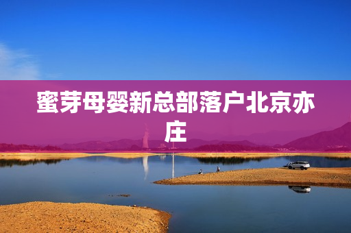 蜜芽母婴新总部落户北京亦庄