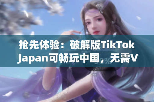 抢先体验：破解版TikTok Japan可畅玩中国，无需VPN
