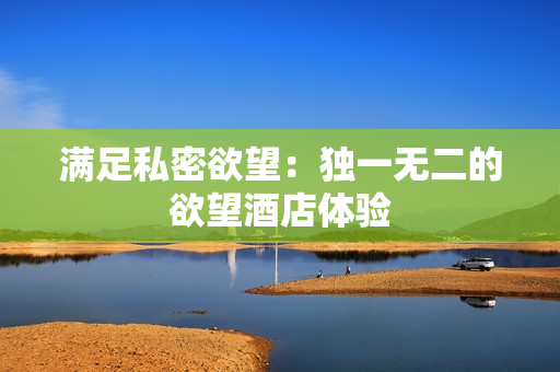 满足私密欲望：独一无二的欲望酒店体验