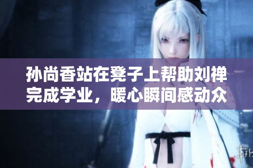 孙尚香站在凳子上帮助刘禅完成学业，暖心瞬间感动众人