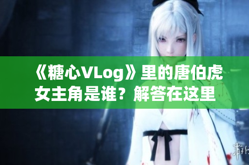 《糖心VLog》里的唐伯虎女主角是谁？解答在这里