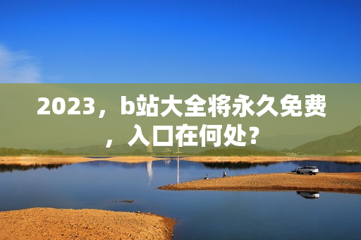2023，b站大全将永久免费，入口在何处？