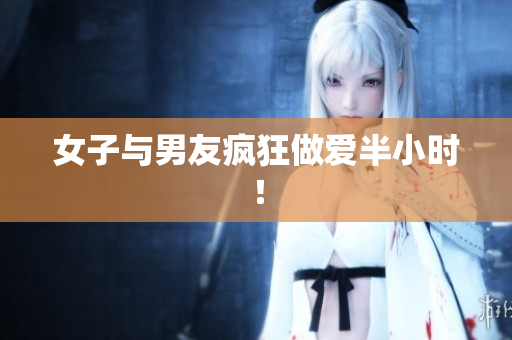 女子与男友疯狂做爱半小时！
