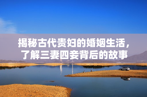 揭秘古代贵妇的婚姻生活，了解三妻四妾背后的故事