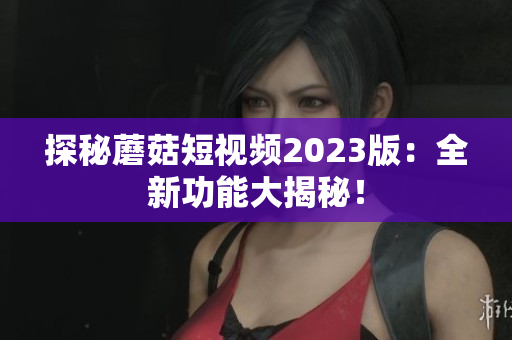 探秘蘑菇短视频2023版：全新功能大揭秘！