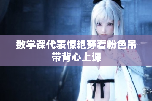 数学课代表惊艳穿着粉色吊带背心上课