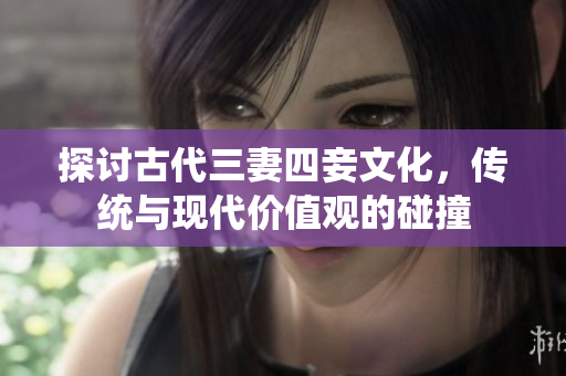 探讨古代三妻四妾文化，传统与现代价值观的碰撞