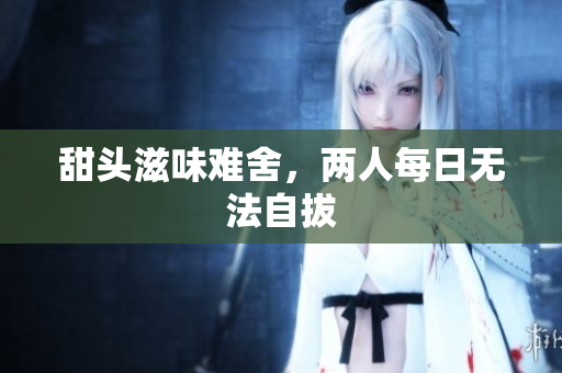甜头滋味难舍，两人每日无法自拔
