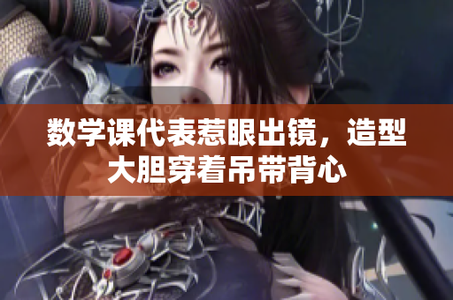 数学课代表惹眼出镜，造型大胆穿着吊带背心