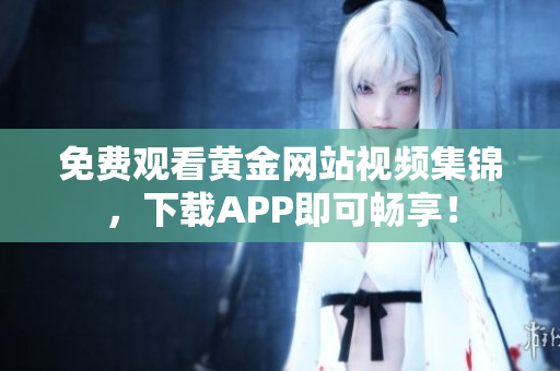 免费观看黄金网站视频集锦，下载APP即可畅享！
