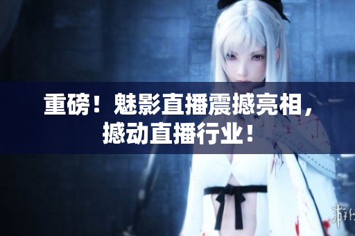 重磅！魅影直播震撼亮相，撼动直播行业！