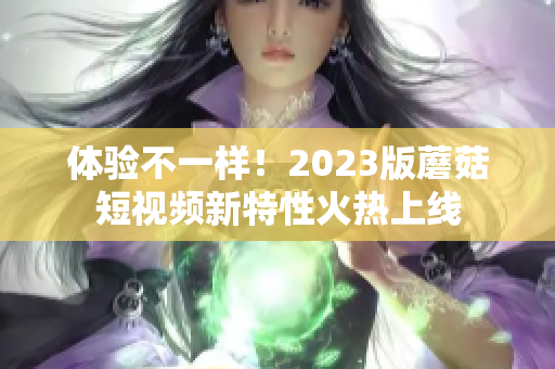 体验不一样！2023版蘑菇短视频新特性火热上线