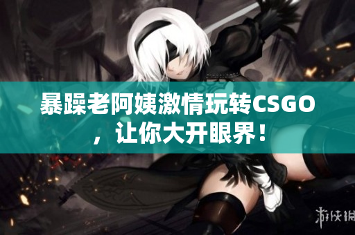 暴躁老阿姨激情玩转CSGO，让你大开眼界！