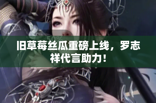 旧草莓丝瓜重磅上线，罗志祥代言助力！