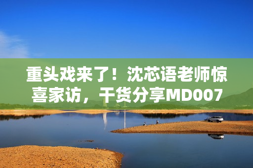 重头戏来了！沈芯语老师惊喜家访，干货分享MD0076课程心得