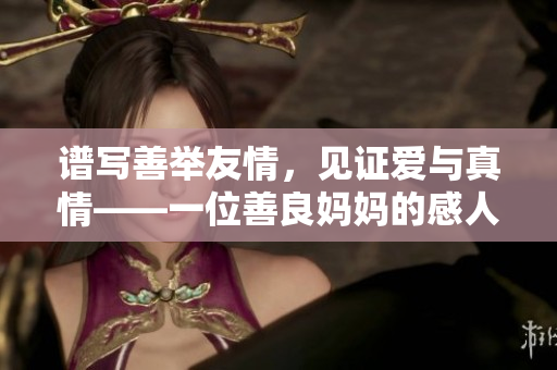 谱写善举友情，见证爱与真情——一位善良妈妈的感人故事