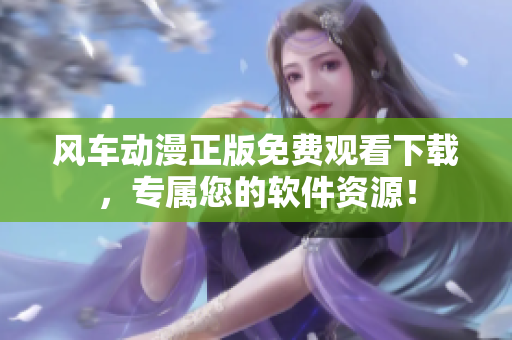风车动漫正版免费观看下载，专属您的软件资源！