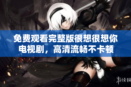 免费观看完整版很想很想你电视剧，高清流畅不卡顿