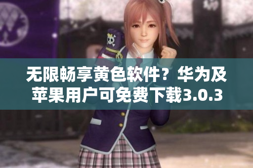 无限畅享黄色软件？华为及苹果用户可免费下载3.0.3版本