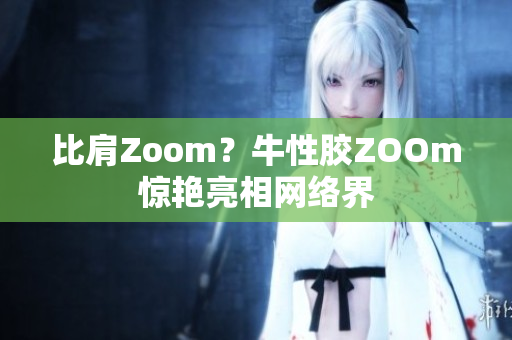 比肩Zoom？牛性胶ZOOm惊艳亮相网络界
