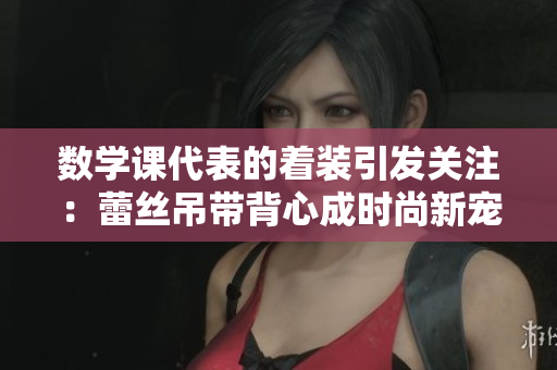 数学课代表的着装引发关注：蕾丝吊带背心成时尚新宠
