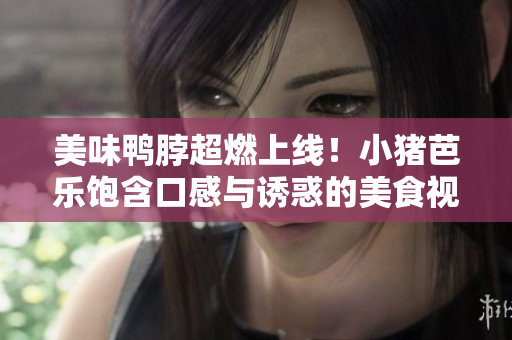 美味鸭脖超燃上线！小猪芭乐饱含口感与诱惑的美食视频