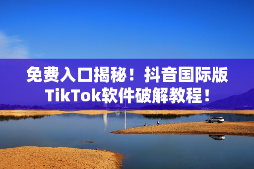 免费入口揭秘！抖音国际版TikTok软件破解教程！