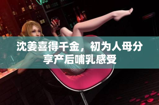 沈姜喜得千金，初为人母分享产后哺乳感受