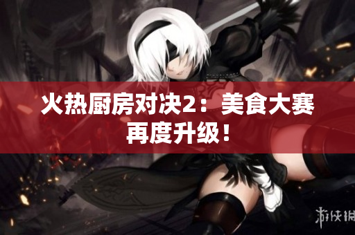 火热厨房对决2：美食大赛再度升级！
