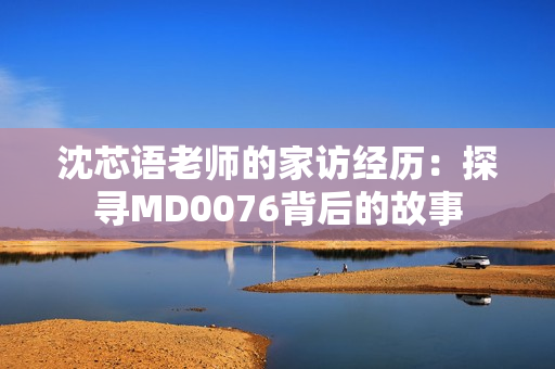 沈芯语老师的家访经历：探寻MD0076背后的故事