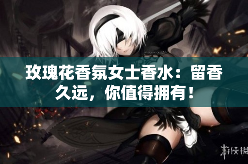 玫瑰花香氛女士香水：留香久远，你值得拥有！