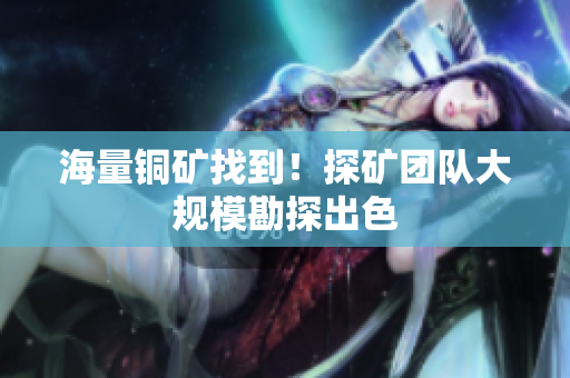 海量铜矿找到！探矿团队大规模勘探出色