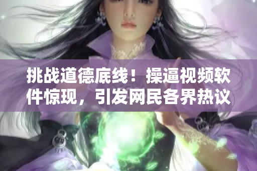 挑战道德底线！操逼视频软件惊现，引发网民各界热议