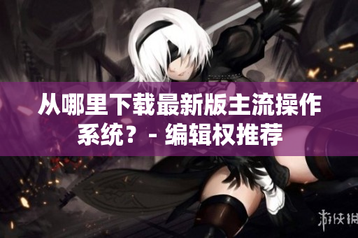 从哪里下载最新版主流操作系统？- 编辑权推荐