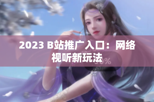 2023 B站推广入口：网络视听新玩法
