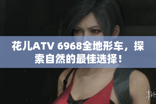 花儿ATV 6968全地形车，探索自然的最佳选择！