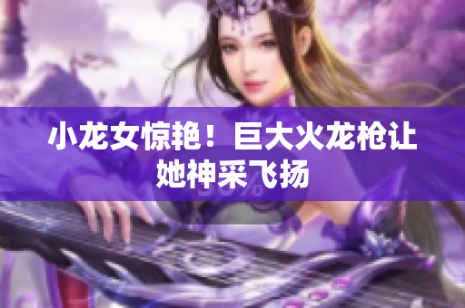 小龙女惊艳！巨大火龙枪让她神采飞扬