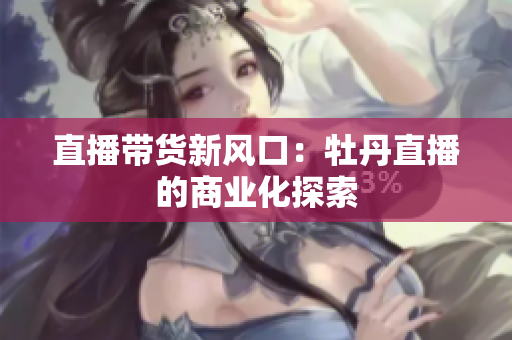 直播带货新风口：牡丹直播的商业化探索