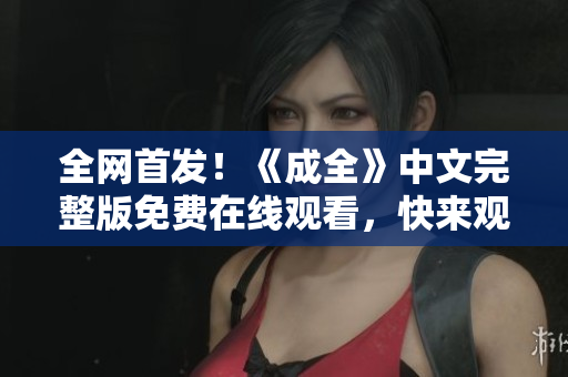 全网首发！《成全》中文完整版免费在线观看，快来观看吧！