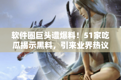 软件圈巨头遭爆料！51家吃瓜揭示黑料，引来业界热议