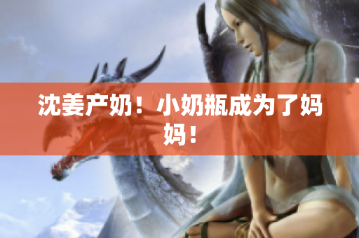 沈姜产奶！小奶瓶成为了妈妈！