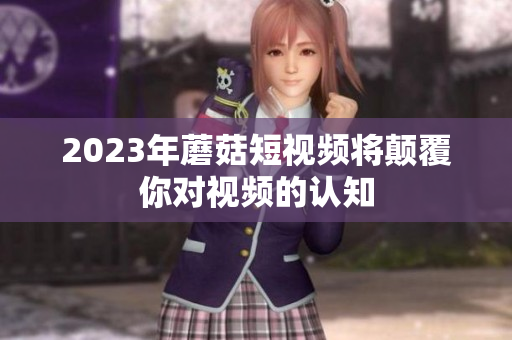 2023年蘑菇短视频将颠覆你对视频的认知