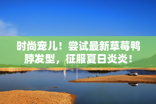 时尚宠儿！尝试最新草莓鸭脖发型，征服夏日炎炎！