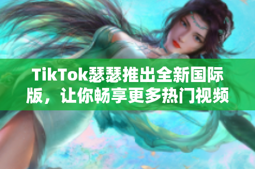 TikTok瑟瑟推出全新国际版，让你畅享更多热门视频