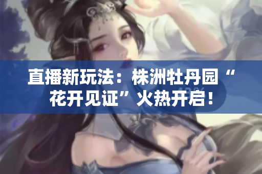直播新玩法：株洲牡丹园“花开见证”火热开启！
