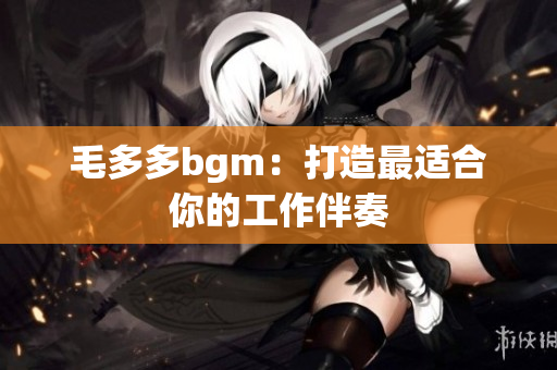 毛多多bgm：打造最适合你的工作伴奏