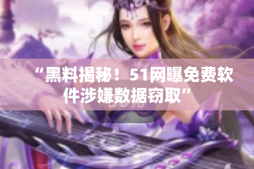 “黑料揭秘！51网曝免费软件涉嫌数据窃取”
