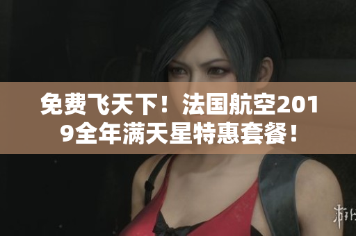 免费飞天下！法国航空2019全年满天星特惠套餐！