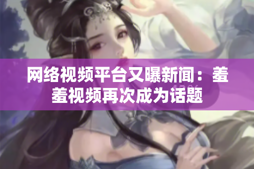 网络视频平台又曝新闻：羞羞视频再次成为话题