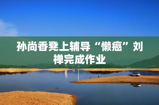 孙尚香凳上辅导“懒癌”刘禅完成作业